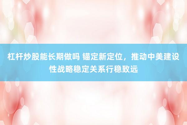 杠杆炒股能长期做吗 锚定新定位，推动中美建设性战略稳定关系行稳致远