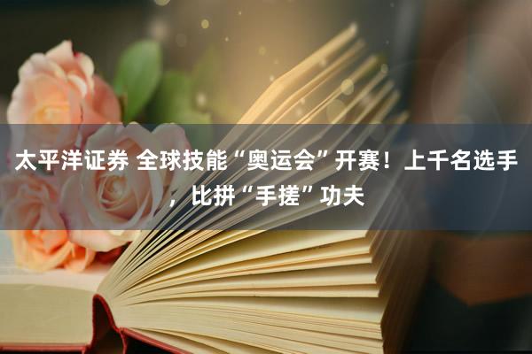 太平洋证券 全球技能“奥运会”开赛！上千名选手，比拼“手搓”功夫