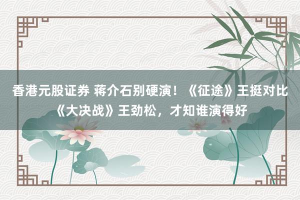 香港元股证券 蒋介石别硬演!《征途》王挺对比《大决战》王劲松,才知谁演得好