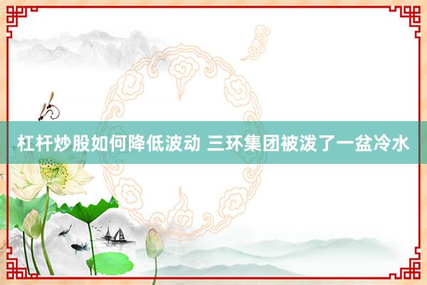 杠杆炒股如何降低波动 三环集团被泼了一盆冷水