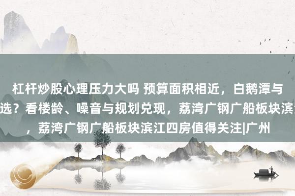 杠杆炒股心理压力大吗 预算面积相近，白鹅潭与海珠西改善新房怎么选？看楼龄、噪音与规划兑现，荔湾广钢广船板块滨江四房值得关注|广州