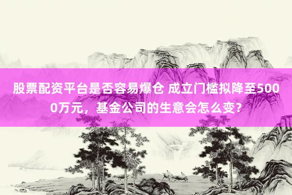 股票配资平台是否容易爆仓 成立门槛拟降至5000万元，基金公司的生意会怎么变？