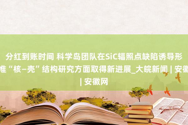 分红到账时间 科学岛团队在SiC辐照点缺陷诱导形成准“核—壳”结构研究方面取得新进展_大皖新闻 | 安徽网