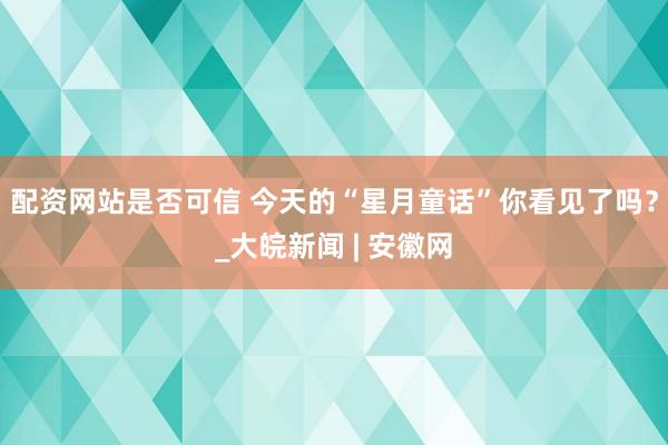 配资网站是否可信 ﻿今天的“星月童话”你看见了吗？_大皖新闻 | 安徽网