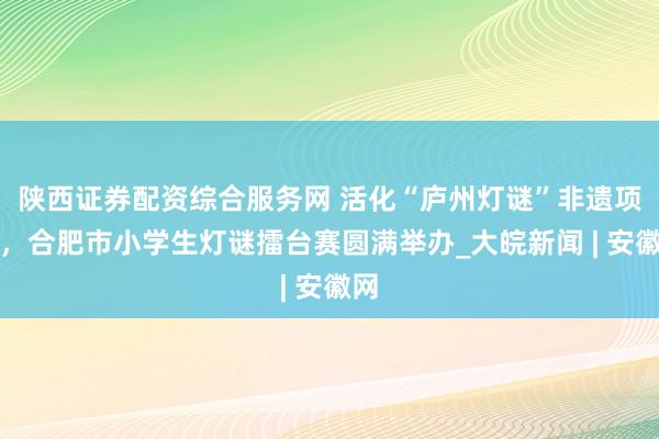 陕西证券配资综合服务网 活化“庐州灯谜”非遗项目，合肥市小学生灯谜擂台赛圆满举办_大皖新闻 | 安徽网
