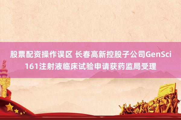 股票配资操作误区 长春高新控股子公司GenSci161注射液临床试验申请获药监局受理