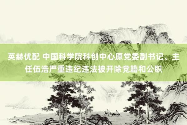 英赫优配 中国科学院科创中心原党委副书记、主任伍浩严重违纪违法被开除党籍和公职