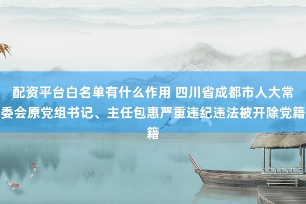 配资平台白名单有什么作用 四川省成都市人大常委会原党组书记、主任包惠严重违纪违法被开除党籍