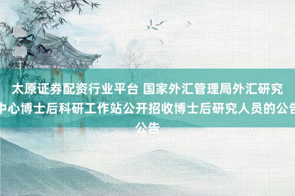太原证券配资行业平台 国家外汇管理局外汇研究中心博士后科研工作站公开招收博士后研究人员的公告