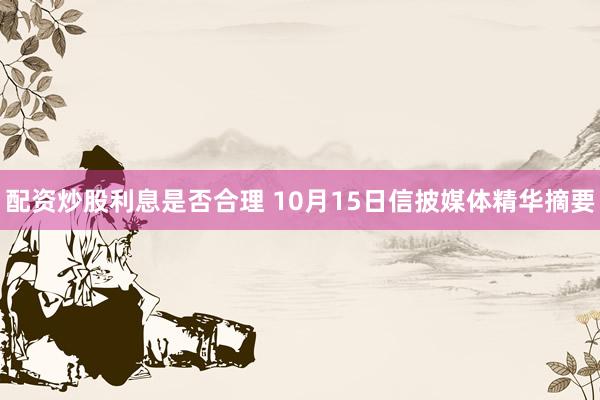 配资炒股利息是否合理 10月15日信披媒体精华摘要