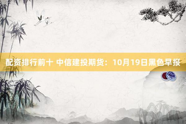 配资排行前十 中信建投期货：10月19日黑色早报