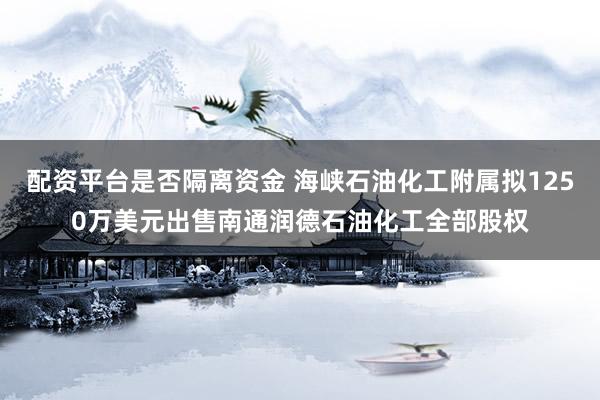 配资平台是否隔离资金 海峡石油化工附属拟1250万美元出售南通润德石油化工全部股权