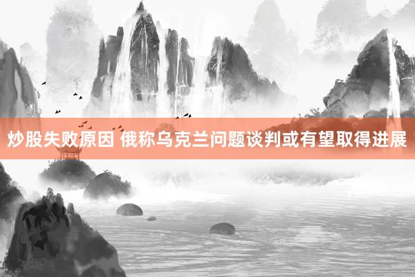 炒股失败原因 俄称乌克兰问题谈判或有望取得进展