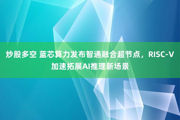炒股多空 蓝芯算力发布智通融合超节点,RISC-V加速拓展AI推理新场景