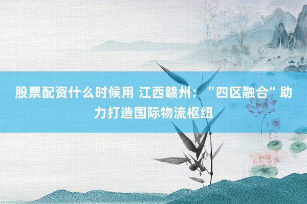 股票配资什么时候用 江西赣州：“四区融合”助力打造国际物流枢纽