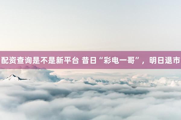 配资查询是不是新平台 昔日“彩电一哥”，明日退市