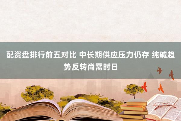 配资盘排行前五对比 中长期供应压力仍存 纯碱趋势反转尚需时日