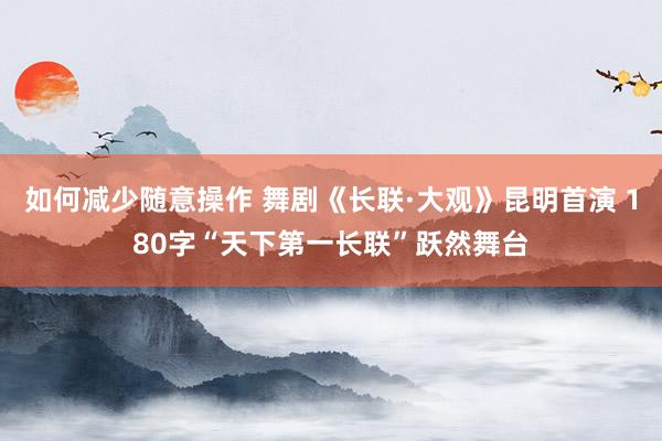 如何减少随意操作 舞剧《长联·大观》昆明首演 180字“天下第一长联”跃然舞台