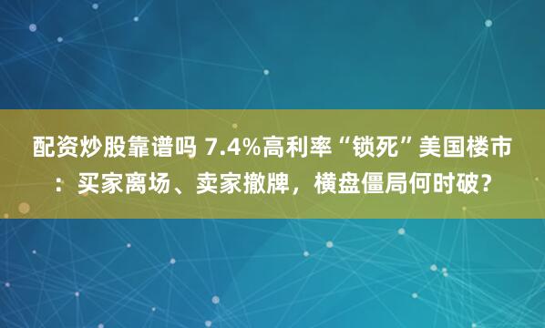 配资炒股靠谱吗 7.4%高利率“锁死”美国楼市：买家离场、卖家撤牌，横盘僵局何时破？