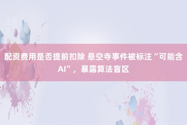 配资费用是否提前扣除 悬空寺事件被标注“可能含AI”，暴露算法盲区