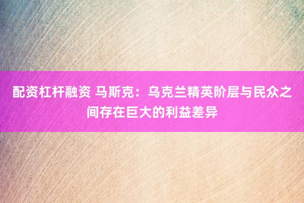 配资杠杆融资 马斯克:乌克兰精英阶层与民众之间存在巨大的利益差异
