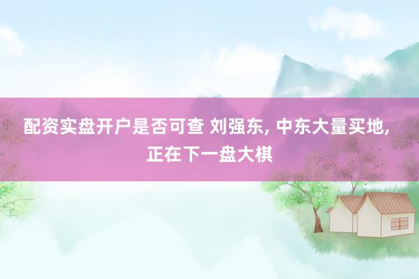 配资实盘开户是否可查 刘强东, 中东大量买地, 正在下一盘大棋