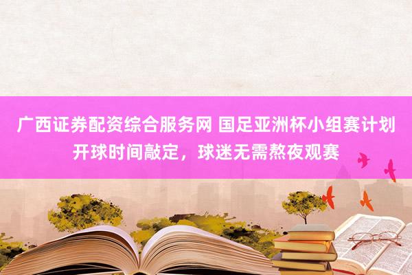 广西证券配资综合服务网 国足亚洲杯小组赛计划开球时间敲定，球迷无需熬夜观赛