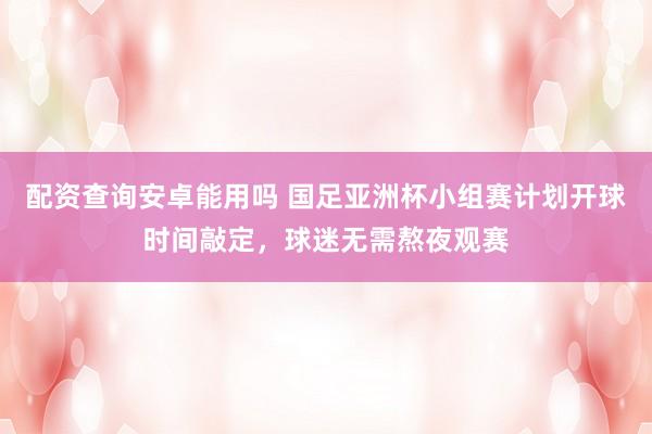 配资查询安卓能用吗 国足亚洲杯小组赛计划开球时间敲定，球迷无需熬夜观赛