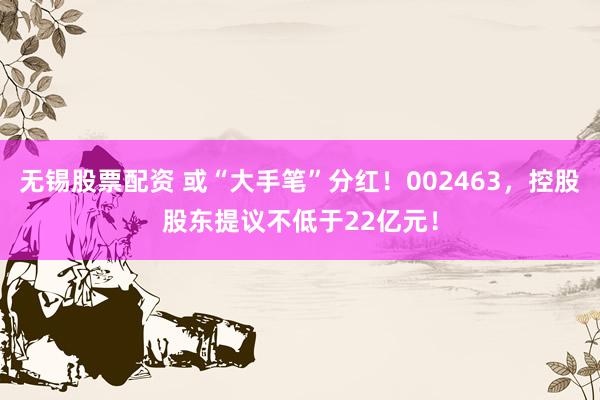 无锡股票配资 或“大手笔”分红！002463，控股股东提议不低于22亿元！