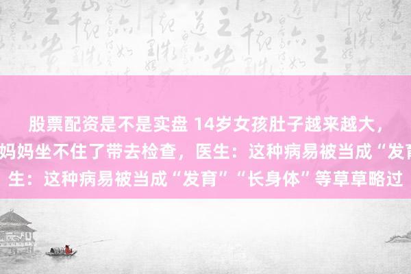 股票配资是不是实盘 14岁女孩肚子越来越大，高高隆起像怀孕数月，妈妈坐不住了带去检查，医生：这种病易被当成“发育”“长身体”等草草略过